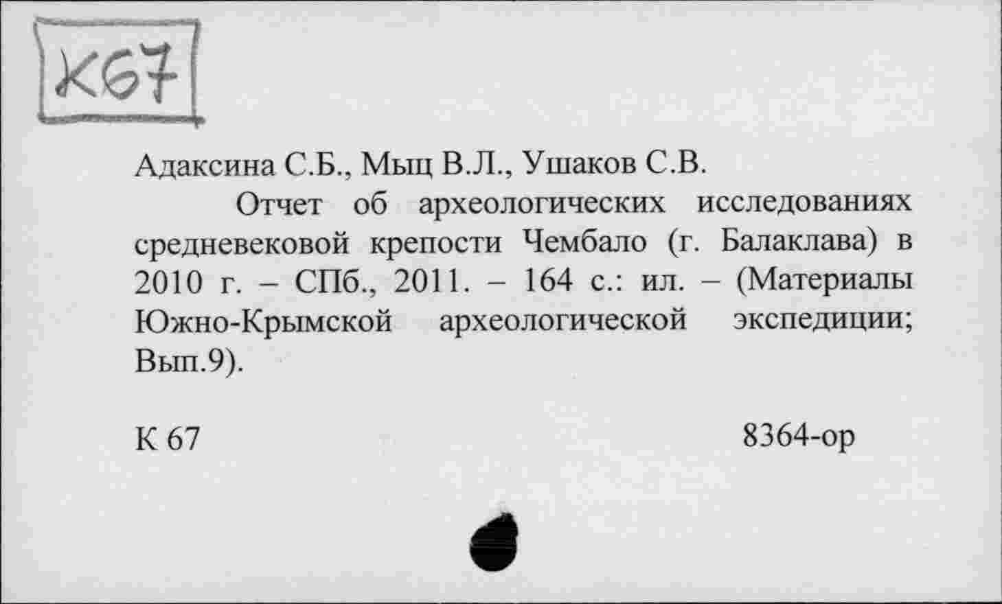 ﻿
Адаксина С.Б., Мыц В.Л., Ушаков С.В.
Отчет об археологических исследованиях средневековой крепости Чембало (г. Балаклава) в 2010 г. - СПб., 2011. - 164 с.: ил. - (Материалы Южно-Крымской археологической экспедиции; Вып.9).
К 67
8364-ор